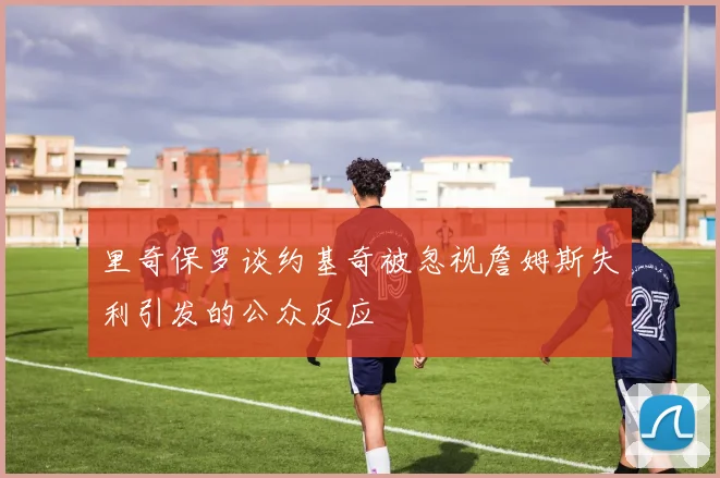 里奇保罗谈约基奇被忽视詹姆斯失利引发的公众反应