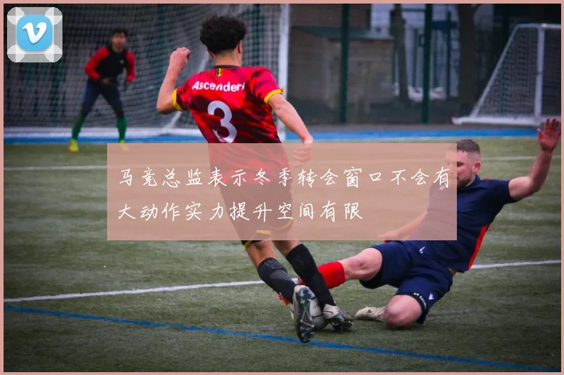 马竞总监表示冬季转会窗口不会有大动作实力提升空间有限