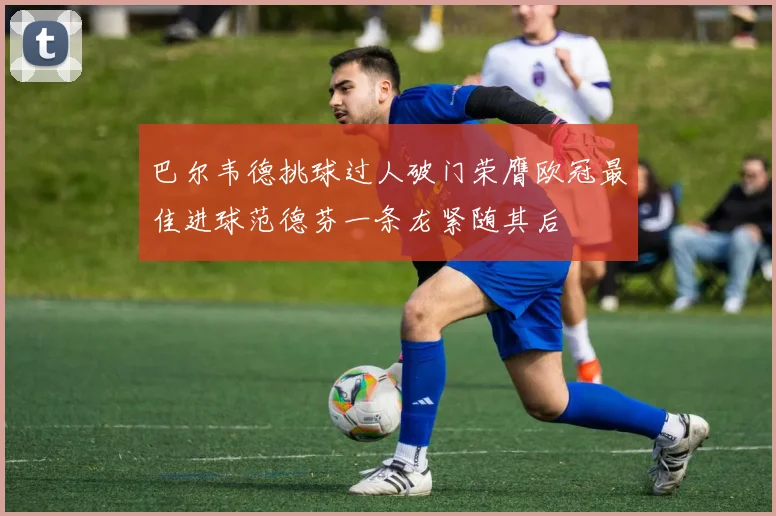 巴尔韦德挑球过人破门荣膺欧冠最佳进球范德芬一条龙紧随其后
