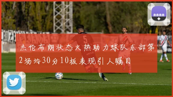 杰伦布朗状态火热助力球队东部第2场均30分10板表现引人瞩目