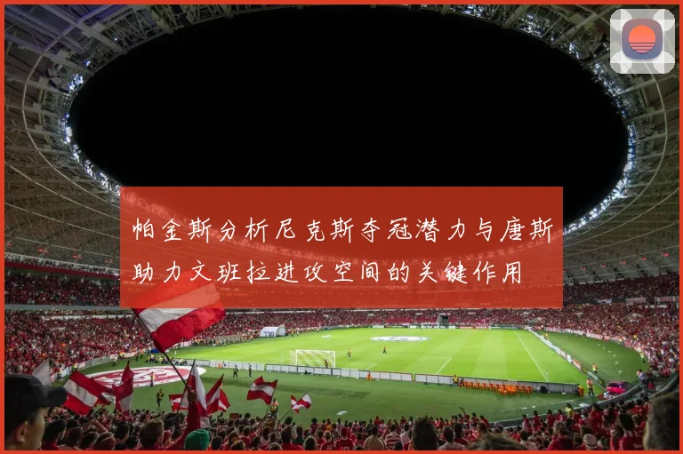 帕金斯分析尼克斯夺冠潜力与唐斯助力文班拉进攻空间的关键作用