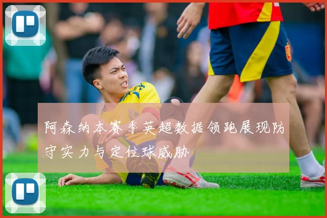 阿森纳本赛季英超数据领跑展现防守实力与定位球威胁