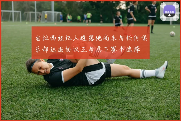 吉拉西经纪人透露他尚未与任何俱乐部达成协议正考虑下赛季选择