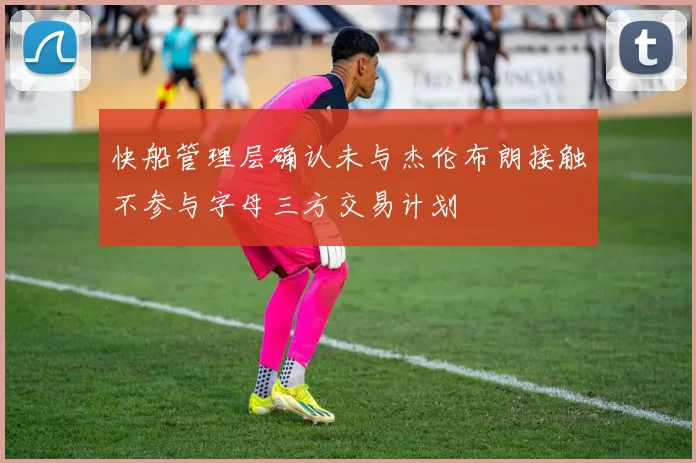 快船管理层确认未与杰伦布朗接触不参与字母三方交易计划