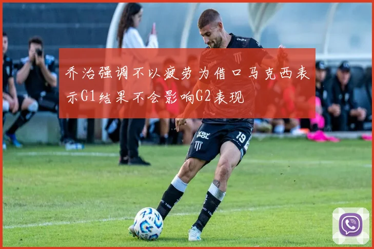 乔治强调不以疲劳为借口马克西表示G1结果不会影响G2表现