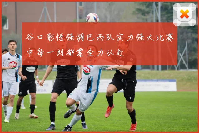 谷口彰悟强调巴西队实力强大比赛中每一刻都需全力以赴