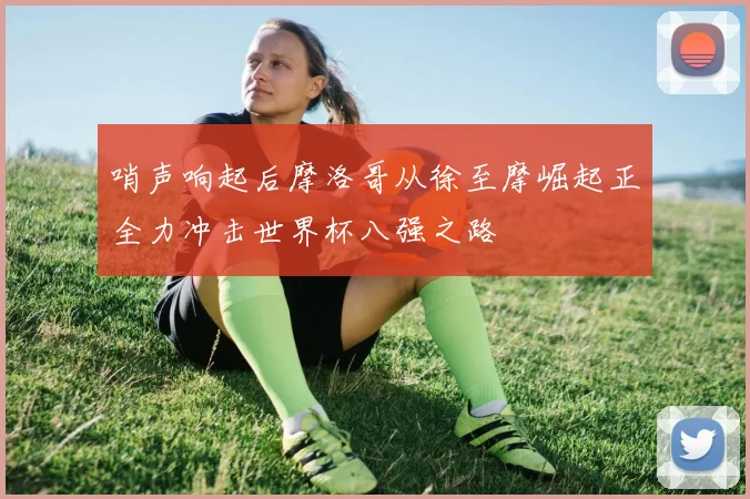 哨声响起后摩洛哥从徐至摩崛起正全力冲击世界杯八强之路