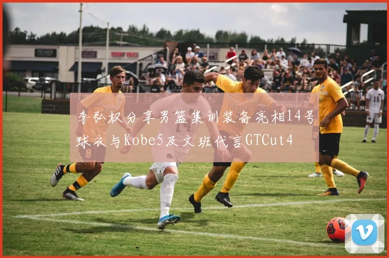 李弘权分享男篮集训装备亮相14号球衣与Kobe5及文班代言GTCut4