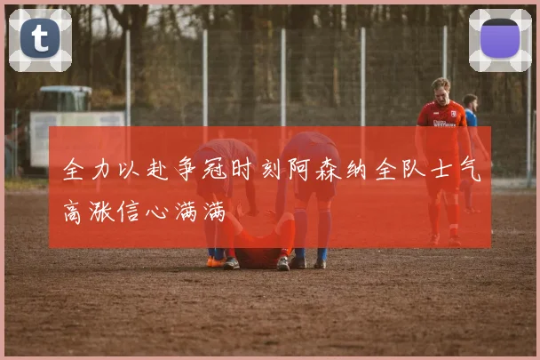 全力以赴争冠时刻阿森纳全队士气高涨信心满满