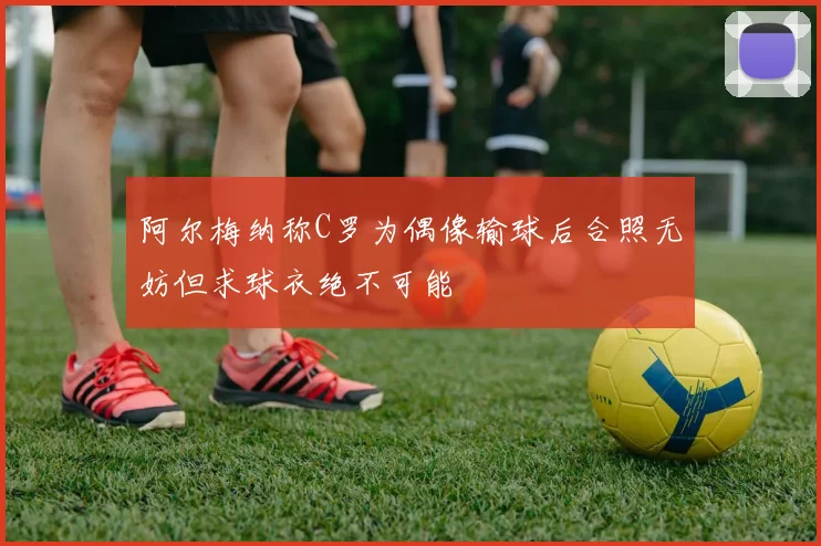 阿尔梅纳称C罗为偶像输球后合照无妨但求球衣绝不可能