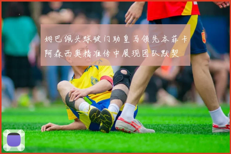 姆巴佩头球破门助皇马领先本菲卡阿森西奥精准传中展现团队默契