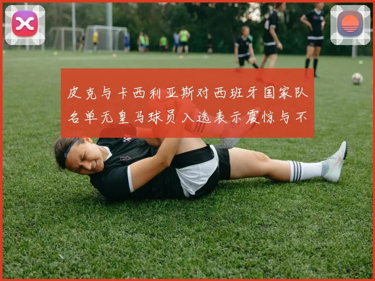 皮克与卡西利亚斯对西班牙国家队名单无皇马球员入选表示震惊与不解