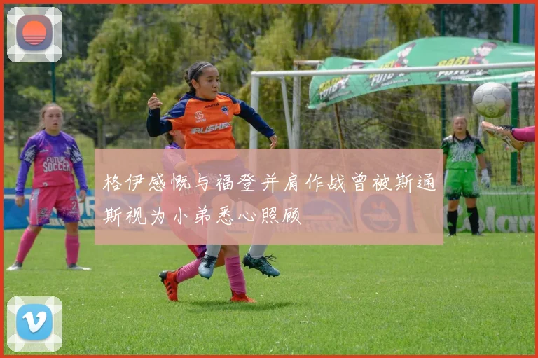 格伊感慨与福登并肩作战曾被斯通斯视为小弟悉心照顾