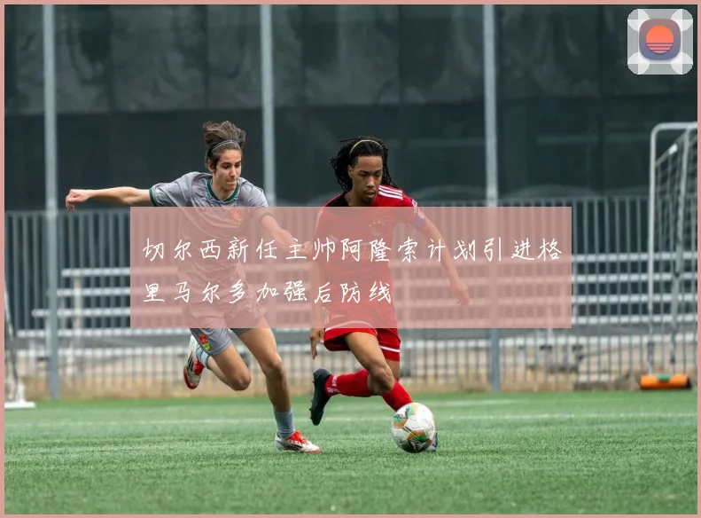切尔西新任主帅阿隆索计划引进格里马尔多加强后防线