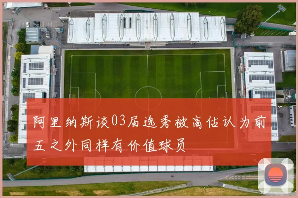 阿里纳斯谈03届选秀被高估认为前五之外同样有价值球员
