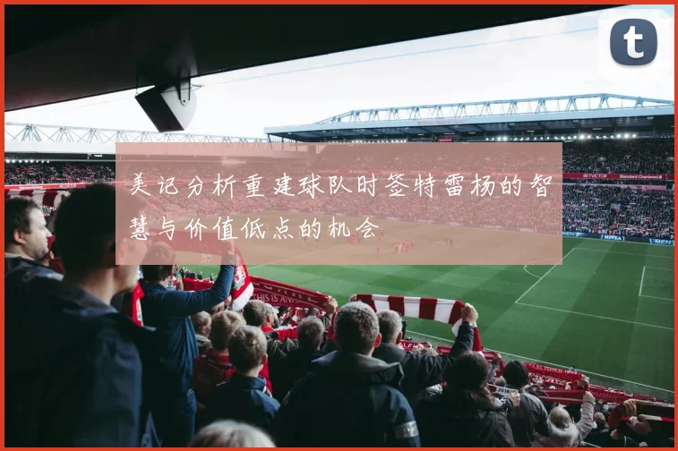 美记分析重建球队时签特雷杨的智慧与价值低点的机会