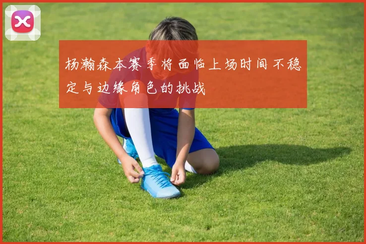 杨瀚森本赛季将面临上场时间不稳定与边缘角色的挑战