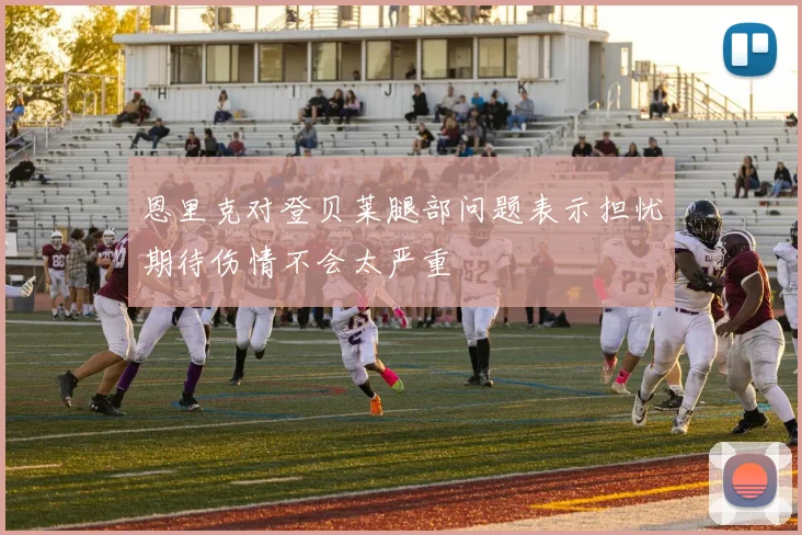 恩里克对登贝莱腿部问题表示担忧期待伤情不会太严重