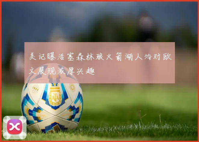 美记曝活塞森林狼火箭湖人均对欧文展现浓厚兴趣