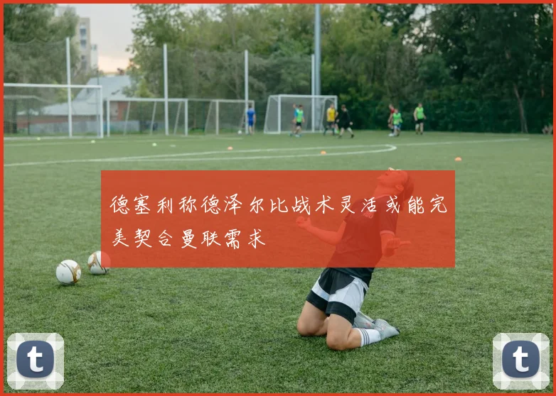 德塞利称德泽尔比战术灵活或能完美契合曼联需求