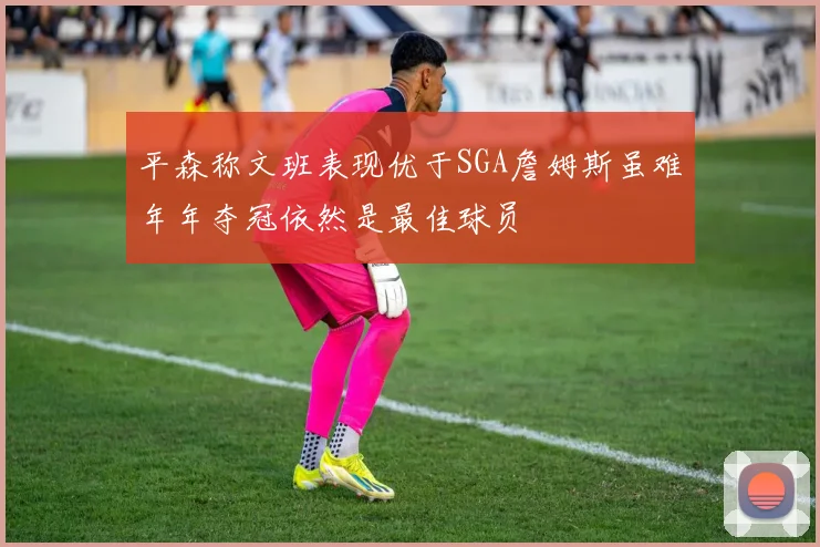 平森称文班表现优于SGA詹姆斯虽难年年夺冠依然是最佳球员
