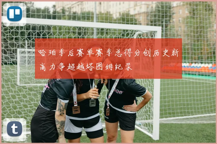 哈珀季后赛单赛季总得分创历史新高力争超越塔图姆纪录